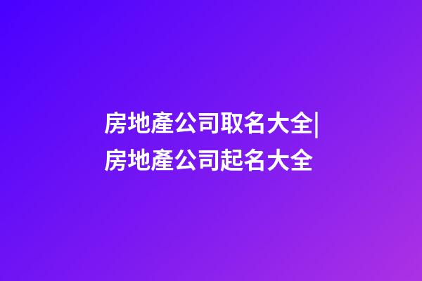房地產公司取名大全|房地產公司起名大全-第1張-公司起名-玄機派